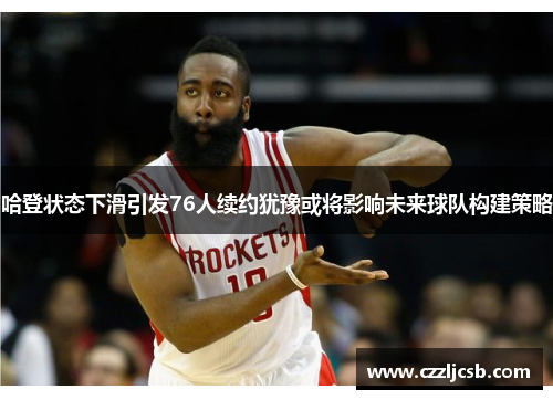 哈登状态下滑引发76人续约犹豫或将影响未来球队构建策略