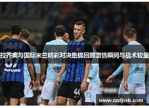 拉齐奥与国际米兰精彩对决集锦回顾激情瞬间与战术较量